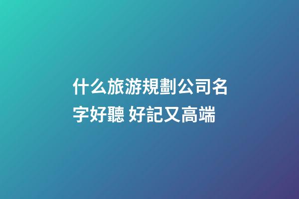 什么旅游規劃公司名字好聽 好記又高端-第1張-公司起名-玄機派